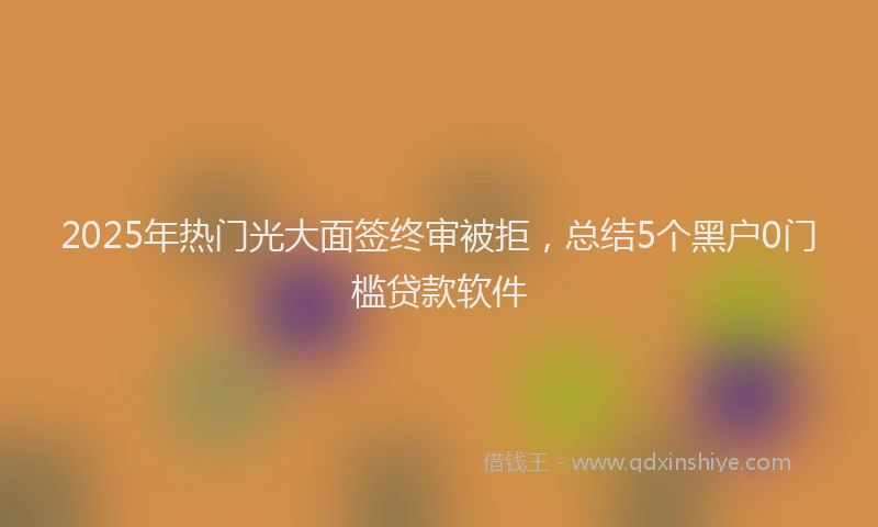 2025年热门光大面签终审被拒，总结5个黑户0门槛贷款软件