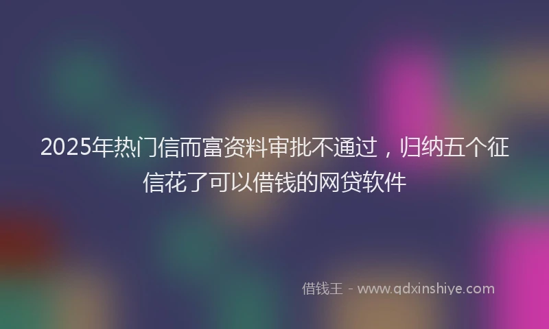 2025年热门信而富资料审批不通过，归纳五个征信花了可以借钱的网贷软件