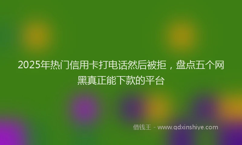 2025年热门信用卡打电话然后被拒，盘点五个网黑真正能下款的平台