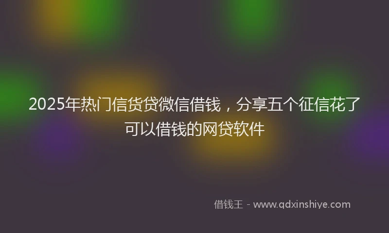 2025年热门信货贷微信借钱，分享五个征信花了可以借钱的网贷软件