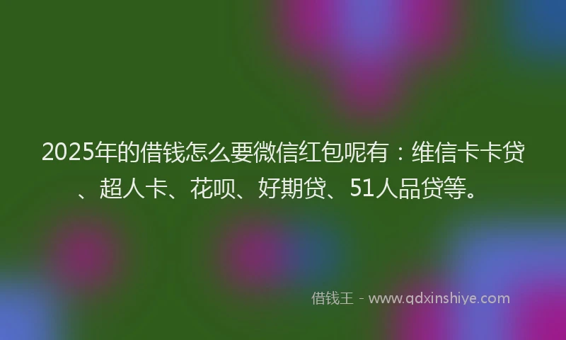 2025年的借钱怎么要微信红包呢有：维信卡卡贷、超人卡、花呗、好期贷、51人品贷等。