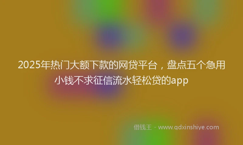 2025年热门大额下款的网贷平台，盘点五个急用小钱不求征信流水轻松贷的app