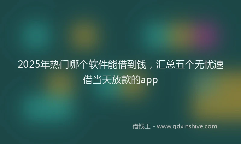 2025年热门哪个软件能借到钱，汇总五个无忧速借当天放款的app