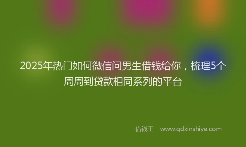 2025年热门如何微信问男生借钱给你，梳理5个周周到贷款相同系列的平台