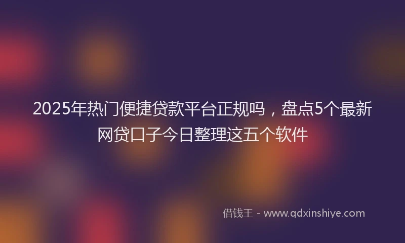 2025年热门便捷贷款平台正规吗，盘点5个最新网贷口子今日整理这五个软件