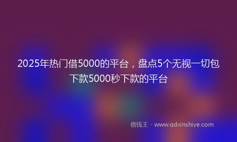 2025年热门借5000的平台，盘点5个无视一切包下款5000秒下款的平台