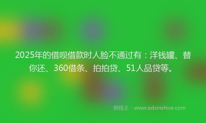 2025年的借呗借款时人脸不通过有：洋钱罐、替你还、360借条、拍拍贷、51人品贷等。