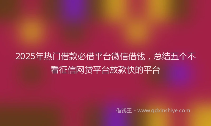 2025年热门借款必借平台微信借钱，总结五个不看征信网贷平台放款快的平台