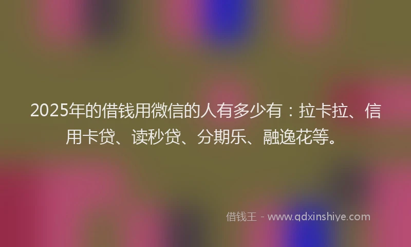 2025年的借钱用微信的人有多少有：拉卡拉、信用卡贷、读秒贷、分期乐、融逸花等。