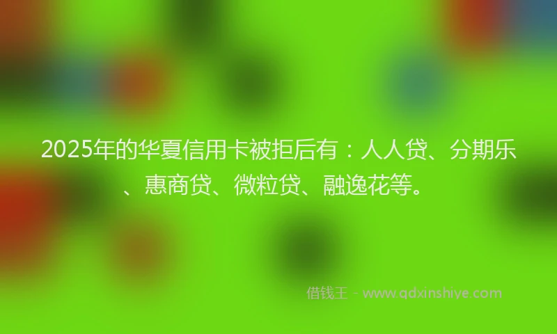 2025年的华夏信用卡被拒后有:人人贷、分期乐、惠商贷、微粒贷、融逸花等。