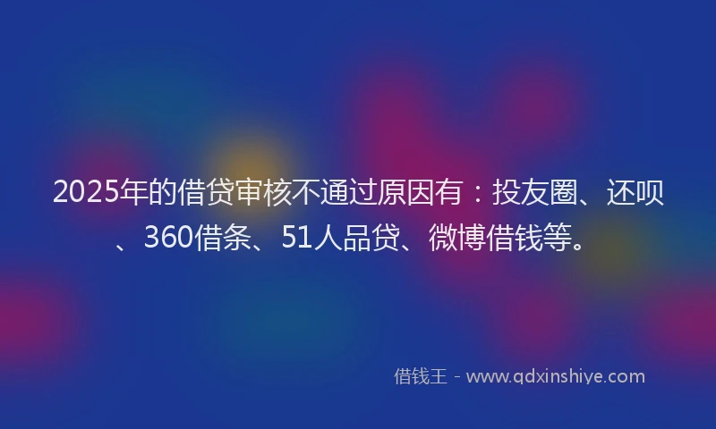2025年的借贷审核不通过原因有：投友圈、还呗、360借条、51人品贷、微博借钱等。