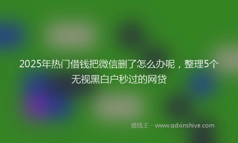 2025年热门借钱把微信删了怎么办呢，整理5个无视黑白户秒过的网贷