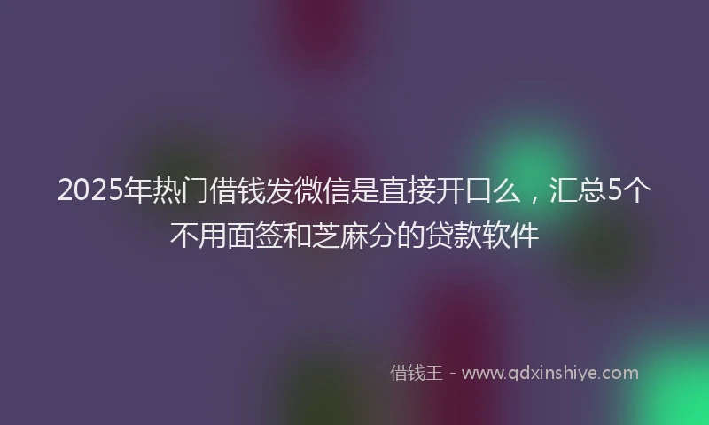 2025年热门借钱发微信是直接开口么，汇总5个不用面签和芝麻分的贷款软件