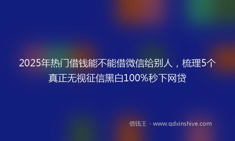2025年热门借钱能不能借微信给别人，梳理5个真正无视征信黑白100%秒下网贷