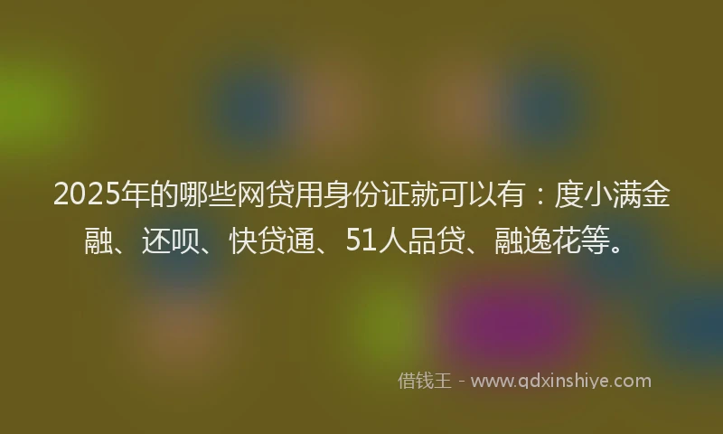 2025年的哪些网贷用身份证就可以有：度小满金融、还呗、快贷通、51人品贷、融逸花等。