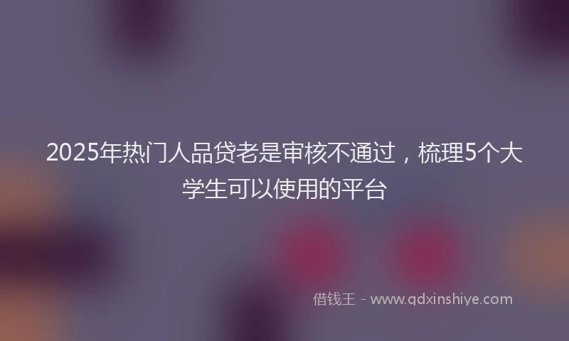 2025年热门人品贷老是审核不通过，梳理5个大学生可以使用的平台