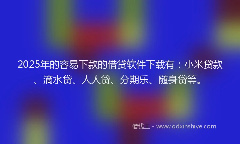 2025年的容易下款的借贷软件下载有：小米贷款、滴水贷、人人贷、分期乐、随身贷等。