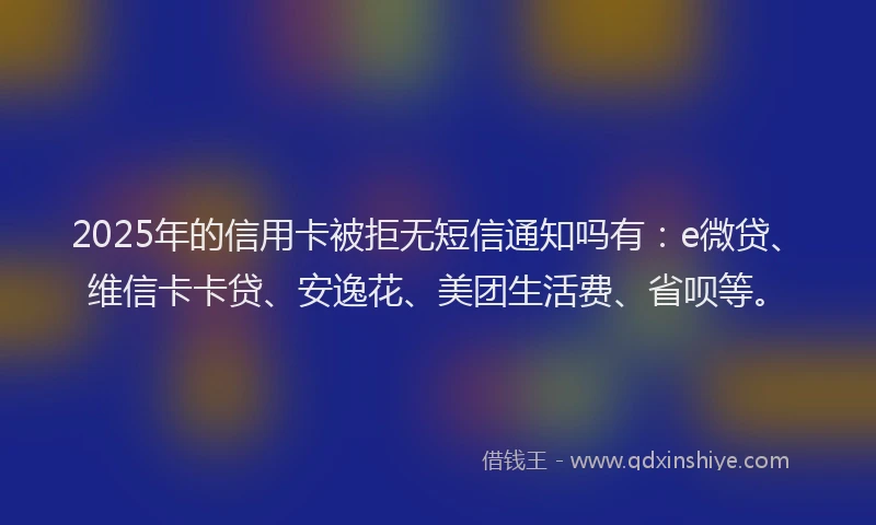 2025年的信用卡被拒无短信通知吗有：e微贷、维信卡卡贷、安逸花、美团生活费、省呗等。
