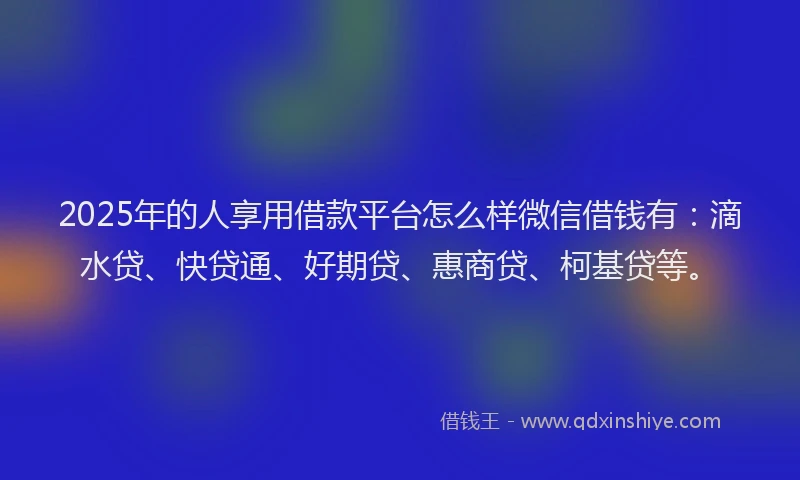2025年的人享用借款平台怎么样微信借钱有：滴水贷、快贷通、好期贷、惠商贷、柯基贷等。
