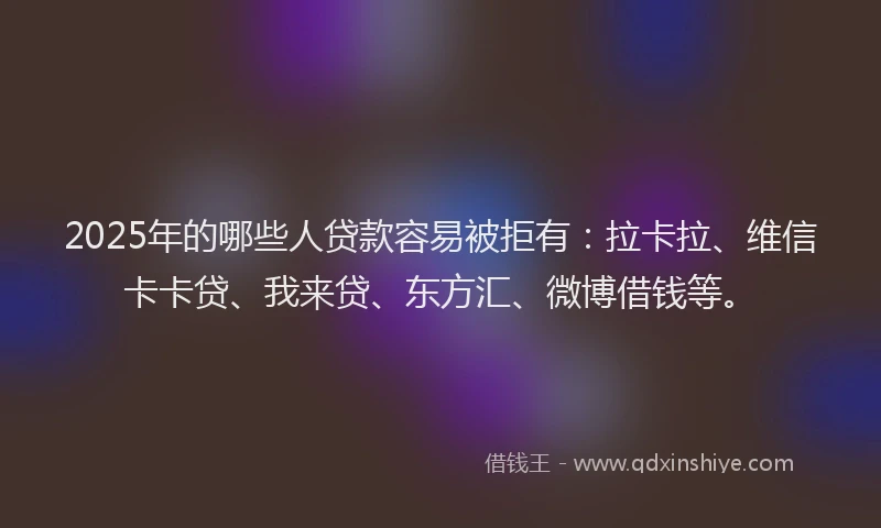 2025年的哪些人贷款容易被拒有：拉卡拉、维信卡卡贷、我来贷、东方汇、微博借钱等。