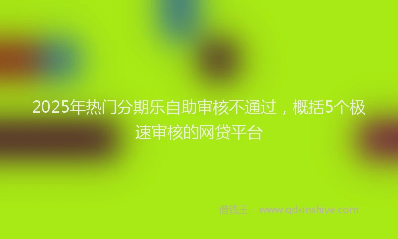 2025年热门分期乐自助审核不通过,概括5个极速审核的网贷平台