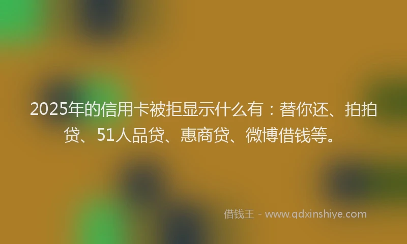 2025年的信用卡被拒显示什么有：替你还、拍拍贷、51人品贷、惠商贷、微博借钱等。