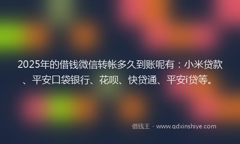 2025年的借钱微信转帐多久到账呢有：小米贷款、平安口袋银行、花呗、快贷通、平安i贷等。