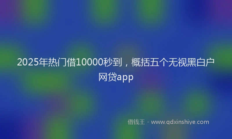 2025年热门借10000秒到，概括五个无视黑白户网贷app