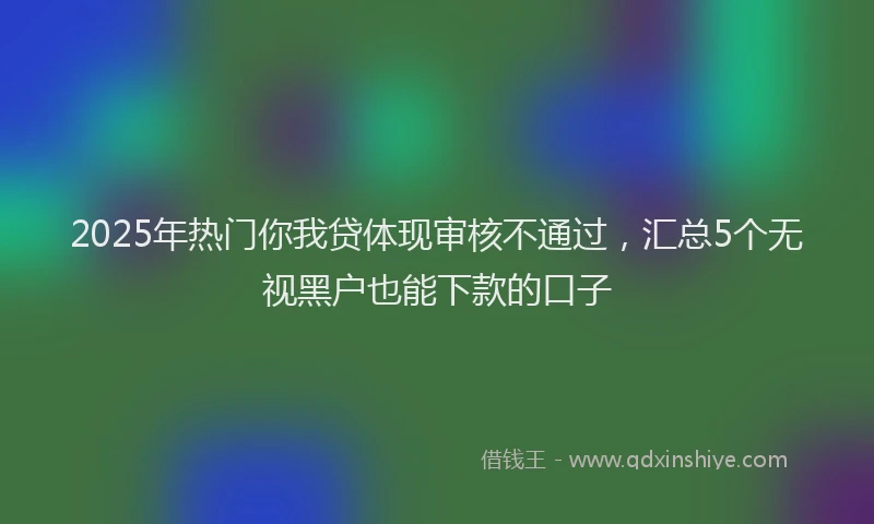 2025年热门你我贷体现审核不通过，汇总5个无视黑户也能下款的口子