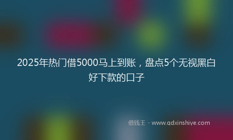 2025年热门借5000马上到账，盘点5个无视黑白好下款的口子