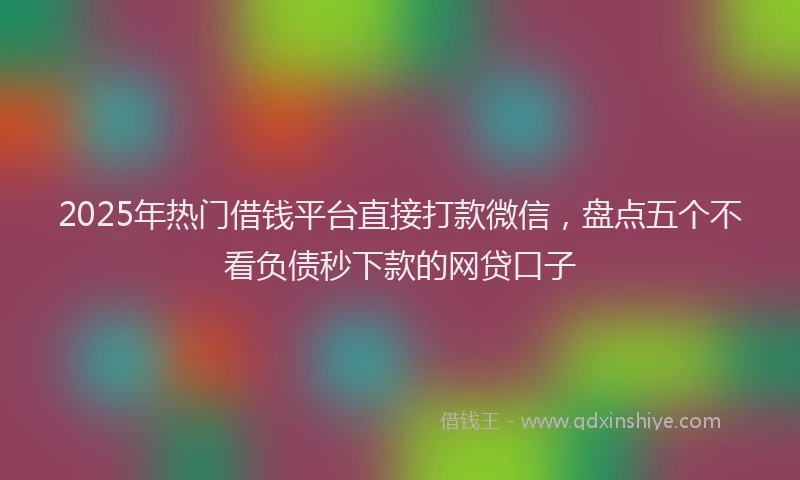 2025年热门借钱平台直接打款微信，盘点五个不看负债秒下款的网贷口子