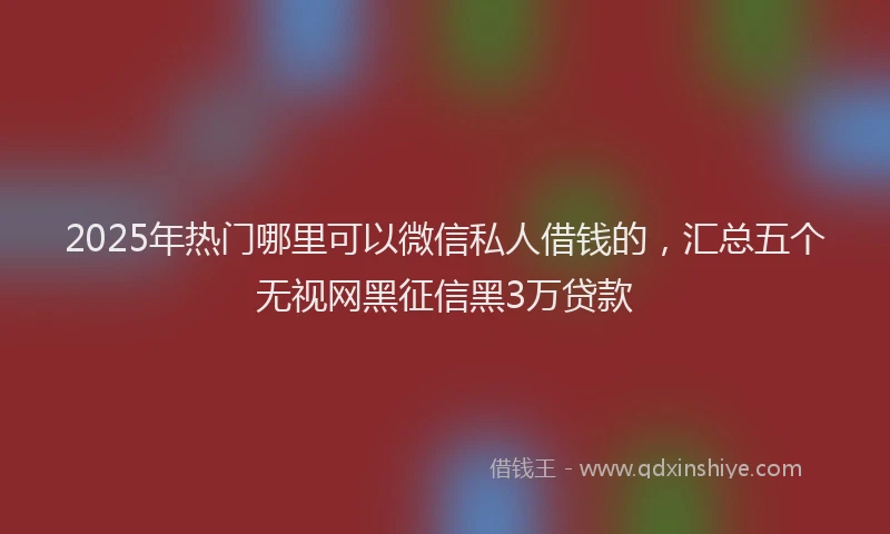 2025年热门哪里可以微信私人借钱的，汇总五个无视网黑征信黑3万贷款