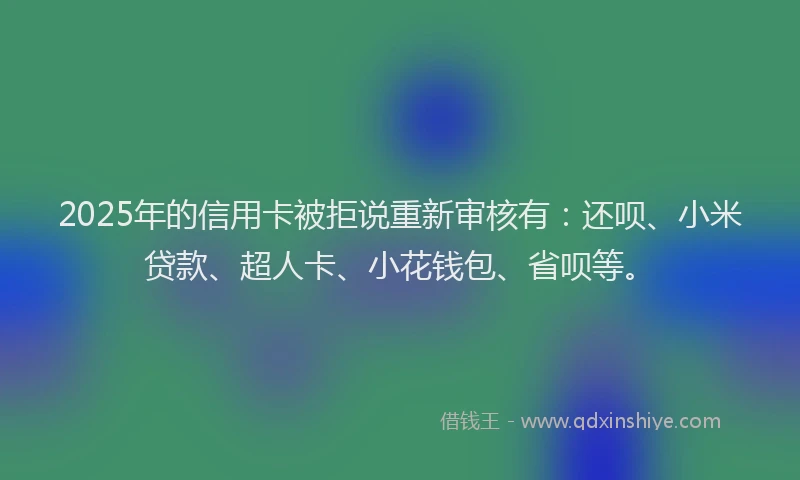 2025年的信用卡被拒说重新审核有：还呗、小米贷款、超人卡、小花钱包、省呗等。