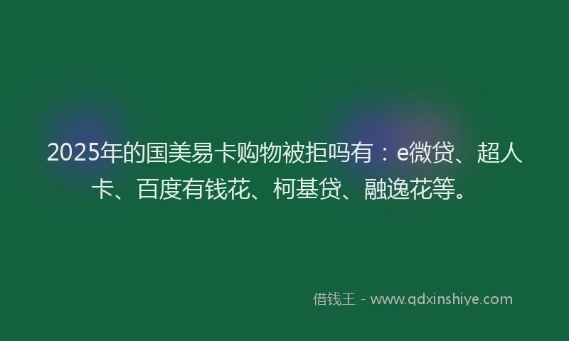 2025年的国美易卡购物被拒吗有：e微贷、超人卡、百度有钱花、柯基贷、融逸花等。