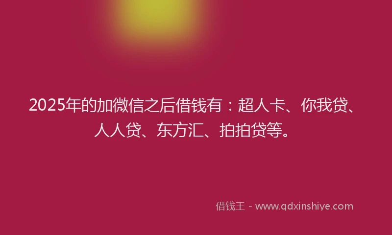 2025年的加微信之后借钱有：超人卡、你我贷、人人贷、东方汇、拍拍贷等。