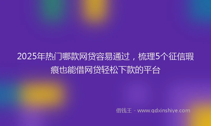2025年热门哪款网贷容易通过，梳理5个征信瑕疵也能借网贷轻松下款的平台