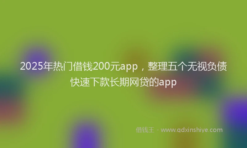 2025年热门借钱200元app，整理五个无视负债快速下款长期网贷的app