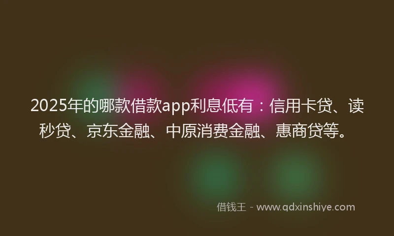 2025年的哪款借款app利息低有：信用卡贷、读秒贷、京东金融、中原消费金融、惠商贷等。