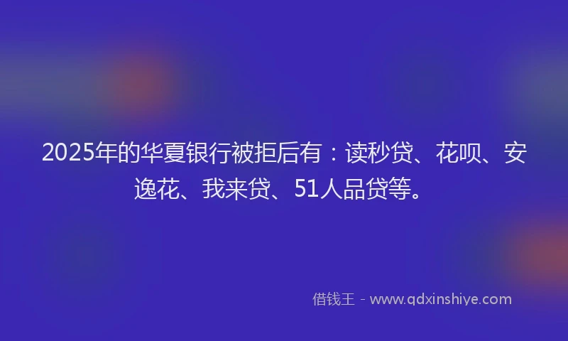 2025年的华夏银行被拒后有：读秒贷、花呗、安逸花、我来贷、51人品贷等。