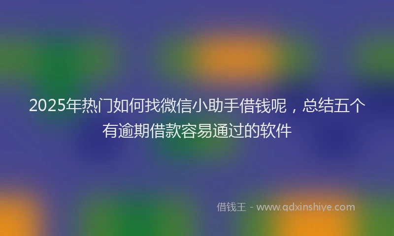 2025年热门如何找微信小助手借钱呢，总结五个有逾期借款容易通过的软件
