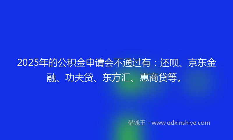 2025年的公积金申请会不通过有：还呗、京东金融、功夫贷、东方汇、惠商贷等。