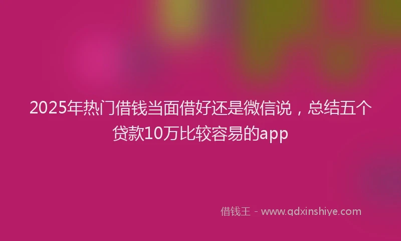 2025年热门借钱当面借好还是微信说，总结五个贷款10万比较容易的app