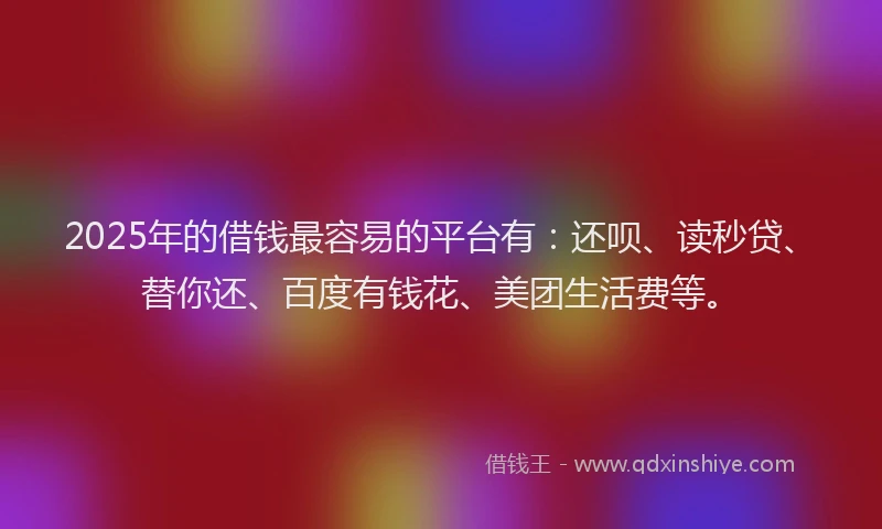 2025年的借钱最容易的平台有：还呗、读秒贷、替你还、百度有钱花、美团生活费等。
