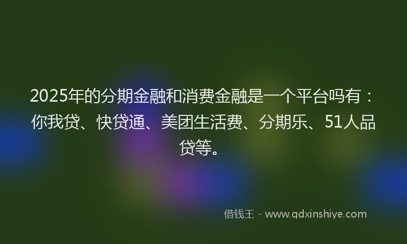 2025年的分期金融和消费金融是一个平台吗有：你我贷、快贷通、美团生活费、分期乐、51人品贷等。