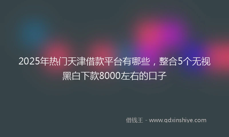 2025年热门天津借款平台有哪些，整合5个无视黑白下款8000左右的口子