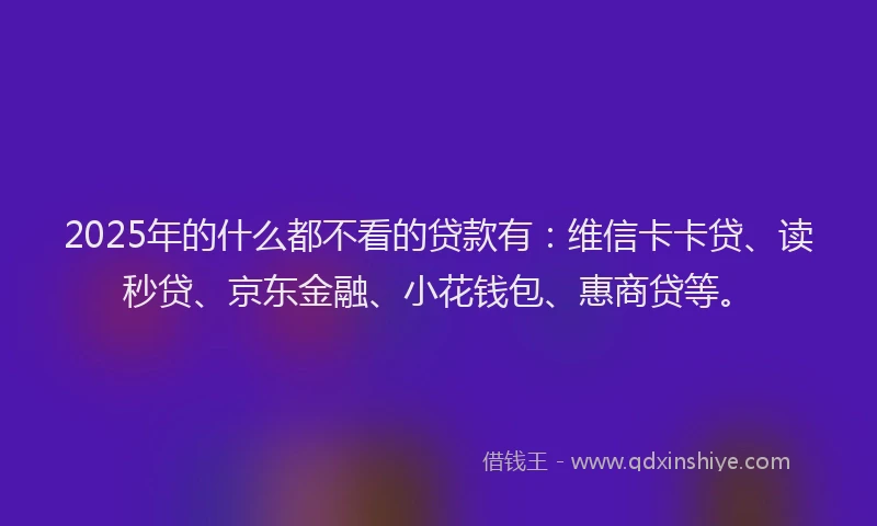 2025年的什么都不看的贷款有：维信卡卡贷、读秒贷、京东金融、小花钱包、惠商贷等。