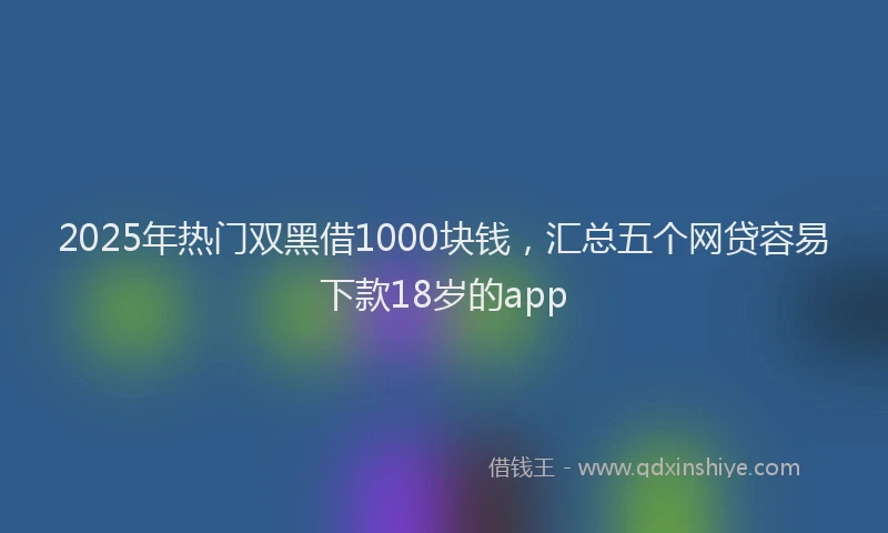 2025年热门双黑借1000块钱，汇总五个网贷容易下款18岁的app