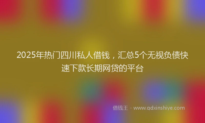 2025年热门四川私人借钱，汇总5个无视负债快速下款长期网贷的平台