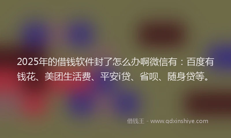 2025年的借钱软件封了怎么办啊微信有：百度有钱花、美团生活费、平安i贷、省呗、随身贷等。