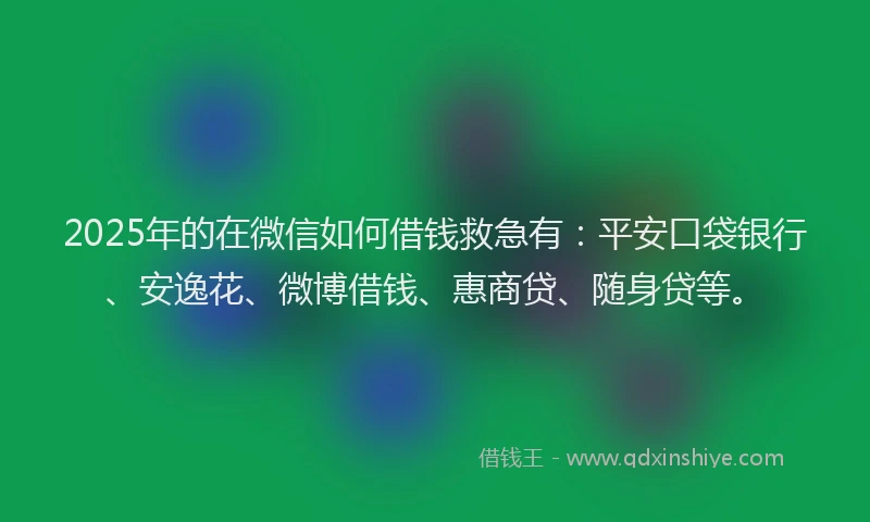 2025年的在微信如何借钱救急有：平安口袋银行、安逸花、微博借钱、惠商贷、随身贷等。